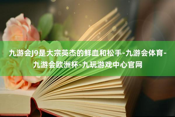 九游会J9是大宗英杰的鲜血和松手-九游会体育-九游会欧洲杯-九玩游戏中心官网