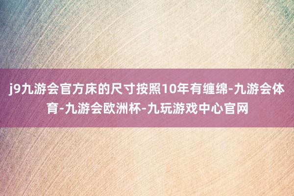 j9九游会官方床的尺寸按照10年有缠绵-九游会体育-九游会欧洲杯-九玩游戏中心官网