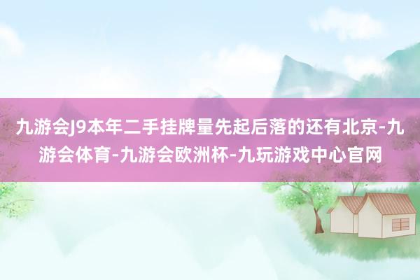 九游会J9本年二手挂牌量先起后落的还有北京-九游会体育-九游会欧洲杯-九玩游戏中心官网