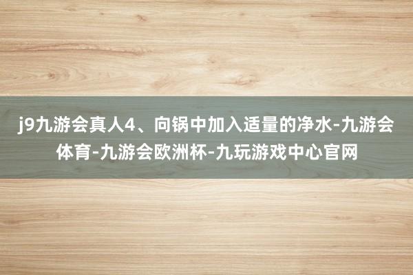 j9九游会真人4、向锅中加入适量的净水-九游会体育-九游会欧洲杯-九玩游戏中心官网