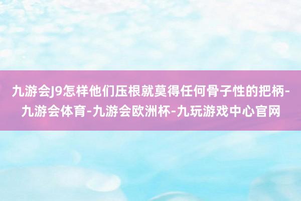九游会J9怎样他们压根就莫得任何骨子性的把柄-九游会体育-九游会欧洲杯-九玩游戏中心官网