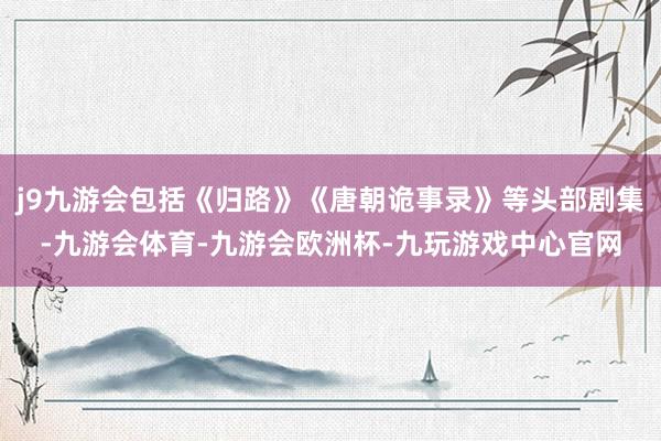 j9九游会包括《归路》《唐朝诡事录》等头部剧集-九游会体育-九游会欧洲杯-九玩游戏中心官网