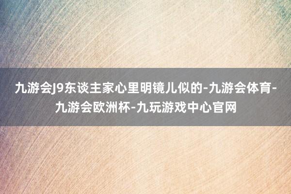 九游会J9东谈主家心里明镜儿似的-九游会体育-九游会欧洲杯-九玩游戏中心官网