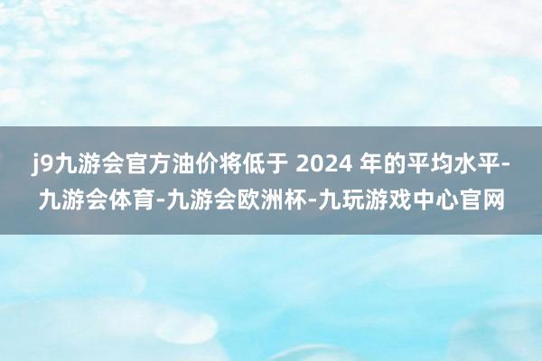 j9九游会官方油价将低于 2024 年的平均水平-九游会体育-九游会欧洲杯-九玩游戏中心官网