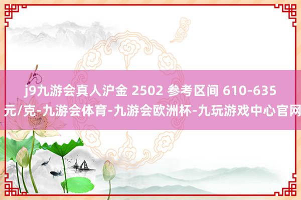 j9九游会真人沪金 2502 参考区间 610-635 元/克-九游会体育-九游会欧洲杯-九玩游戏中心官网
