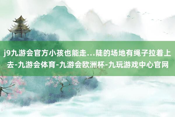 j9九游会官方小孩也能走…陡的场地有绳子拉着上去-九游会体育-九游会欧洲杯-九玩游戏中心官网