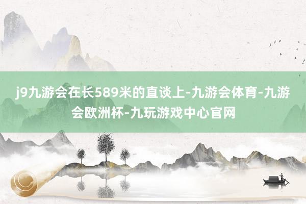 j9九游会在长589米的直谈上-九游会体育-九游会欧洲杯-九玩游戏中心官网