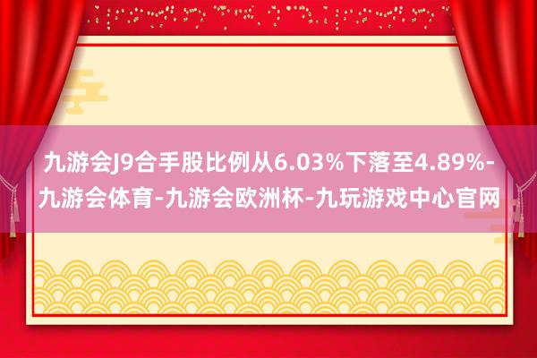 九游会J9合手股比例从6.03%下落至4.89%-九游会体育-九游会欧洲杯-九玩游戏中心官网