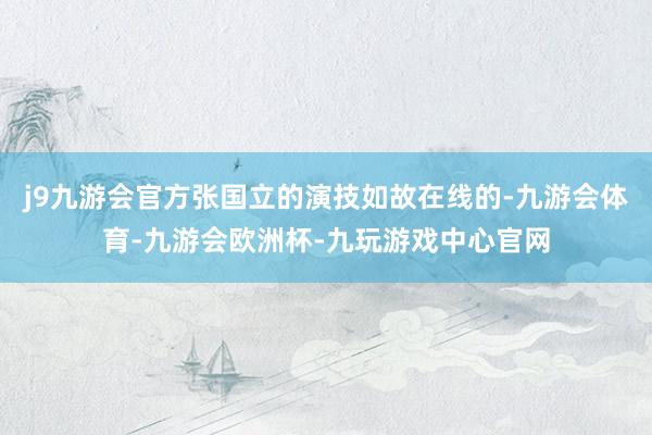 j9九游会官方张国立的演技如故在线的-九游会体育-九游会欧洲杯-九玩游戏中心官网