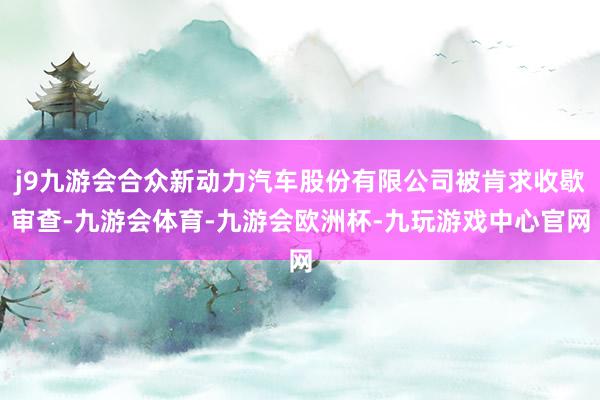 j9九游会合众新动力汽车股份有限公司被肯求收歇审查-九游会体育-九游会欧洲杯-九玩游戏中心官网
