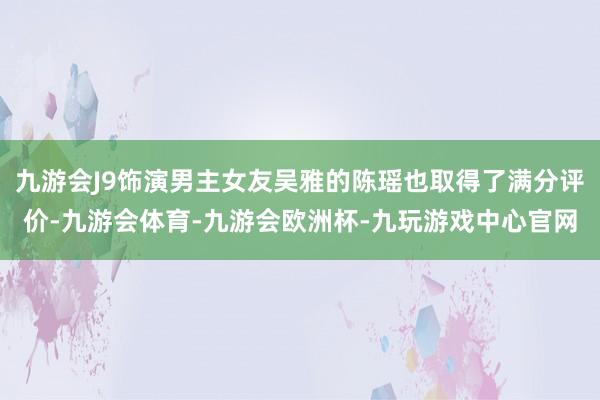 九游会J9饰演男主女友吴雅的陈瑶也取得了满分评价-九游会体育-九游会欧洲杯-九玩游戏中心官网