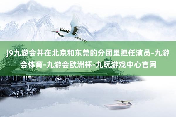 j9九游会并在北京和东莞的分团里担任演员-九游会体育-九游会欧洲杯-九玩游戏中心官网