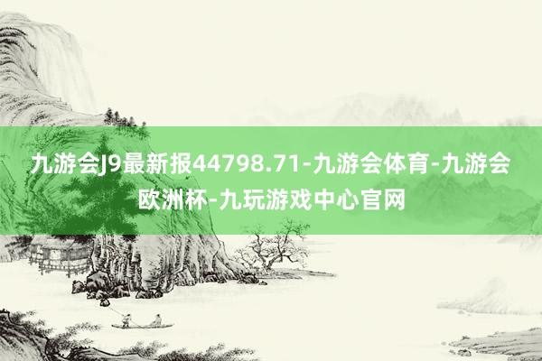九游会J9最新报44798.71-九游会体育-九游会欧洲杯-九玩游戏中心官网
