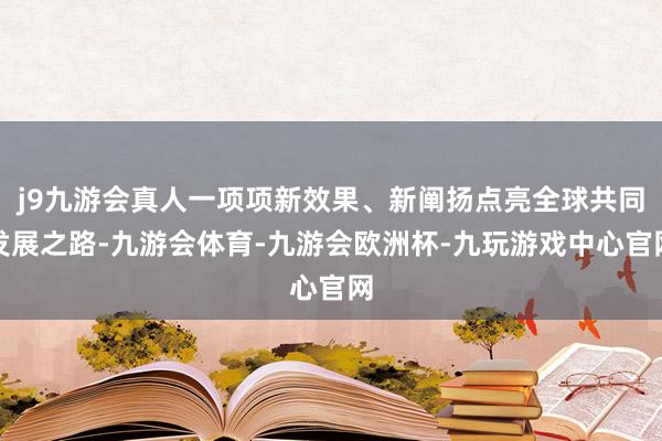 j9九游会真人一项项新效果、新阐扬点亮全球共同发展之路-九游会体育-九游会欧洲杯-九玩游戏中心官网