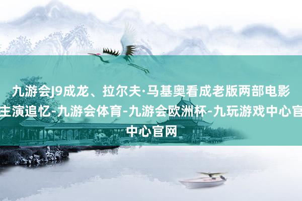 九游会J9成龙、拉尔夫·马基奥看成老版两部电影的主演追忆-九游会体育-九游会欧洲杯-九玩游戏中心官网