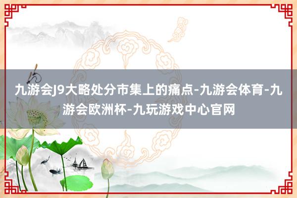 九游会J9大略处分市集上的痛点-九游会体育-九游会欧洲杯-九玩游戏中心官网