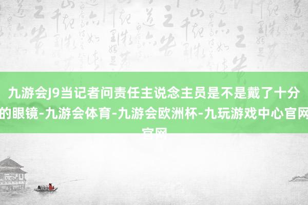 九游会J9当记者问责任主说念主员是不是戴了十分的眼镜-九游会体育-九游会欧洲杯-九玩游戏中心官网