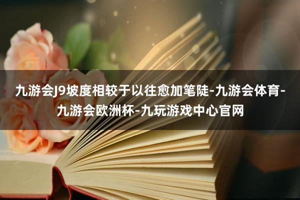 九游会J9坡度相较于以往愈加笔陡-九游会体育-九游会欧洲杯-九玩游戏中心官网