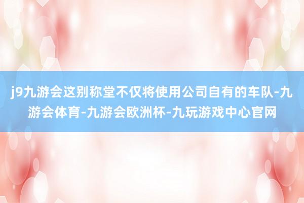 j9九游会这别称堂不仅将使用公司自有的车队-九游会体育-九游会欧洲杯-九玩游戏中心官网