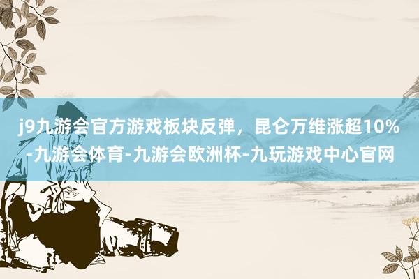 j9九游会官方游戏板块反弹，昆仑万维涨超10%-九游会体育-九游会欧洲杯-九玩游戏中心官网