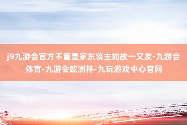 j9九游会官方不管是家东谈主如故一又友-九游会体育-九游会欧洲杯-九玩游戏中心官网