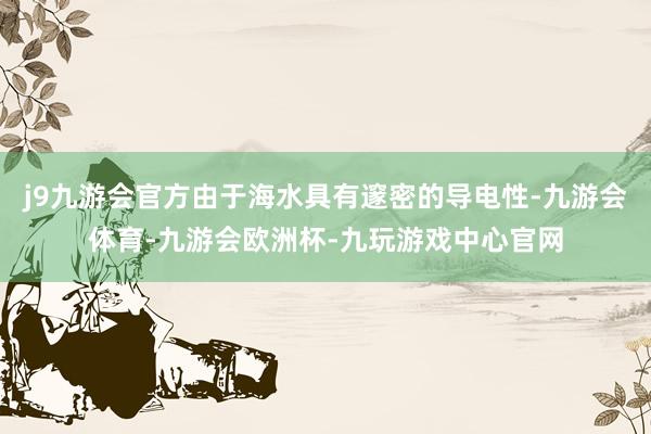 j9九游会官方由于海水具有邃密的导电性-九游会体育-九游会欧洲杯-九玩游戏中心官网