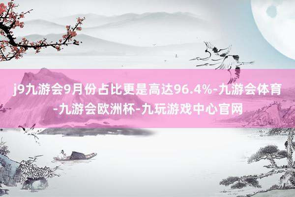 j9九游会9月份占比更是高达96.4%-九游会体育-九游会欧洲杯-九玩游戏中心官网