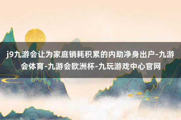 j9九游会让为家庭销耗积累的内助净身出户-九游会体育-九游会欧洲杯-九玩游戏中心官网