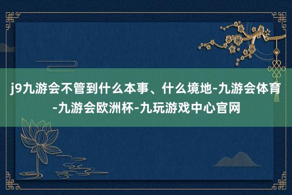 j9九游会不管到什么本事、什么境地-九游会体育-九游会欧洲杯-九玩游戏中心官网