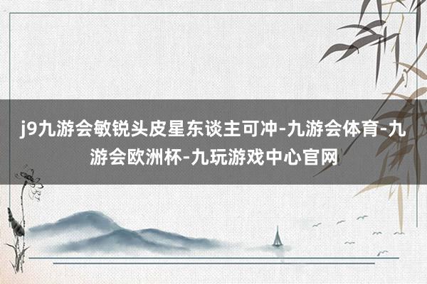 j9九游会敏锐头皮星东谈主可冲-九游会体育-九游会欧洲杯-九玩游戏中心官网