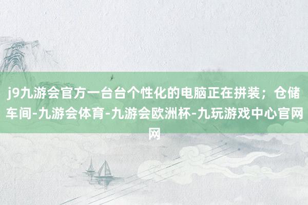 j9九游会官方一台台个性化的电脑正在拼装；仓储车间-九游会体育-九游会欧洲杯-九玩游戏中心官网
