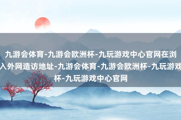 九游会体育-九游会欧洲杯-九玩游戏中心官网在浏览器中输入外网造访地址-九游会体育-九游会欧洲杯-九玩游戏中心官网