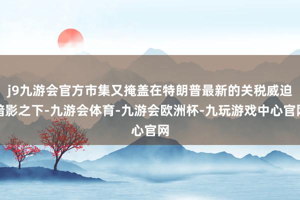 j9九游会官方市集又掩盖在特朗普最新的关税威迫暗影之下-九游会体育-九游会欧洲杯-九玩游戏中心官网