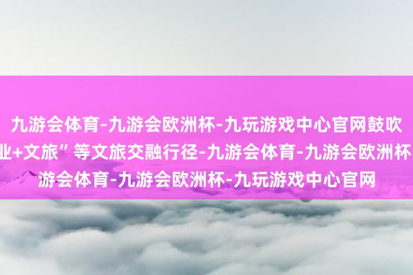 九游会体育-九游会欧洲杯-九玩游戏中心官网鼓吹“文旅+百业”“百业+文旅”等文旅交融行径-九游会体育-九游会欧洲杯-九玩游戏中心官网