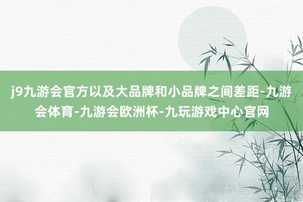 j9九游会官方以及大品牌和小品牌之间差距-九游会体育-九游会欧洲杯-九玩游戏中心官网