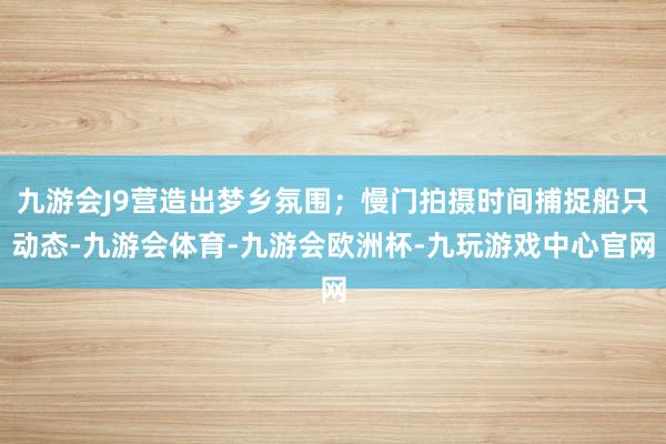 九游会J9营造出梦乡氛围；慢门拍摄时间捕捉船只动态-九游会体育-九游会欧洲杯-九玩游戏中心官网