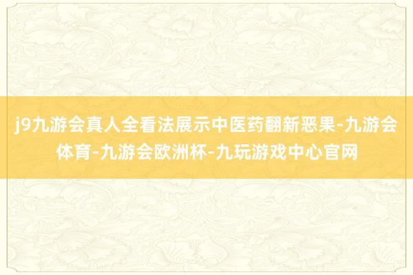 j9九游会真人全看法展示中医药翻新恶果-九游会体育-九游会欧洲杯-九玩游戏中心官网