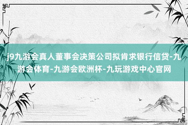 j9九游会真人董事会决策公司拟肯求银行信贷-九游会体育-九游会欧洲杯-九玩游戏中心官网