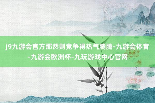 j9九游会官方那然则竞争得热气腾腾-九游会体育-九游会欧洲杯-九玩游戏中心官网
