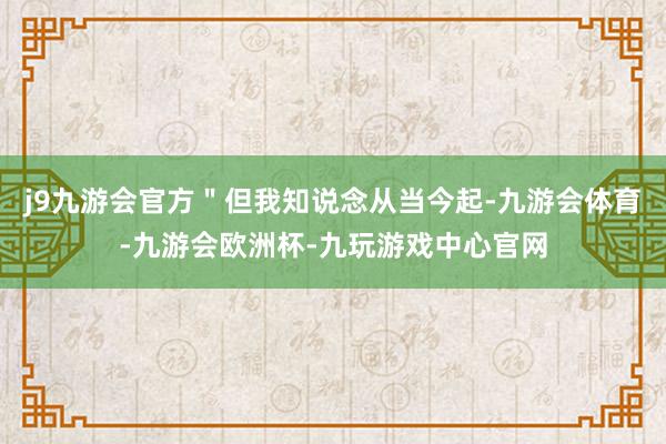 j9九游会官方＂但我知说念从当今起-九游会体育-九游会欧洲杯-九玩游戏中心官网