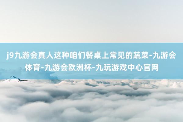j9九游会真人这种咱们餐桌上常见的蔬菜-九游会体育-九游会欧洲杯-九玩游戏中心官网