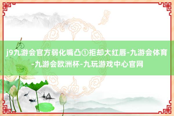 j9九游会官方弱化嘴凸①拒却大红唇-九游会体育-九游会欧洲杯-九玩游戏中心官网