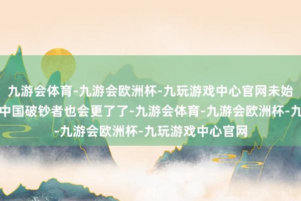 九游会体育-九游会欧洲杯-九玩游戏中心官网未始不是一件善事；中国破钞者也会更了了-九游会体育-九游会欧洲杯-九玩游戏中心官网