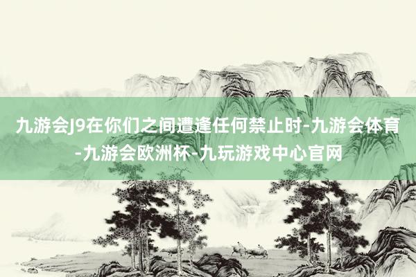 九游会J9在你们之间遭逢任何禁止时-九游会体育-九游会欧洲杯-九玩游戏中心官网