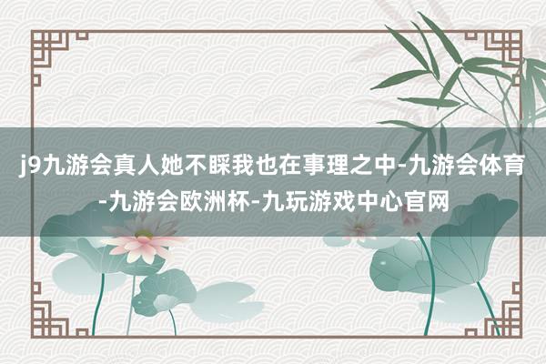 j9九游会真人她不睬我也在事理之中-九游会体育-九游会欧洲杯-九玩游戏中心官网