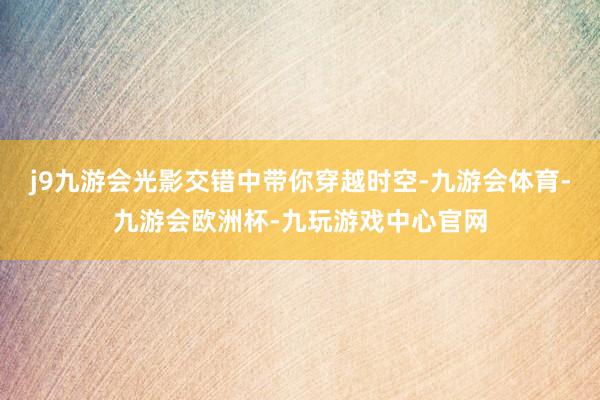 j9九游会光影交错中带你穿越时空-九游会体育-九游会欧洲杯-九玩游戏中心官网