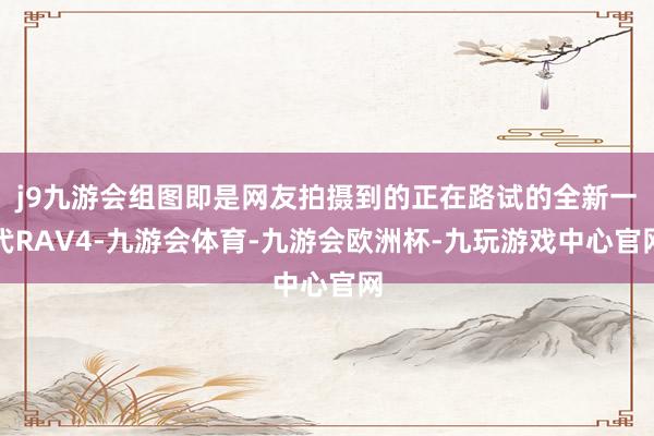 j9九游会组图即是网友拍摄到的正在路试的全新一代RAV4-九游会体育-九游会欧洲杯-九玩游戏中心官网