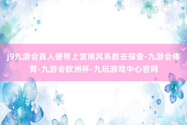 j9九游会真人便带上宫南风系数去探查-九游会体育-九游会欧洲杯-九玩游戏中心官网