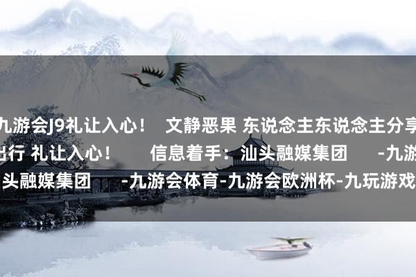 九游会J9礼让入心！  文静恶果 东说念主东说念主分享  让咱们统共  文静出行 礼让入心！      信息着手：汕头融媒集团      -九游会体育-九游会欧洲杯-九玩游戏中心官网