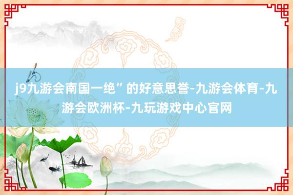 j9九游会南国一绝”的好意思誉-九游会体育-九游会欧洲杯-九玩游戏中心官网